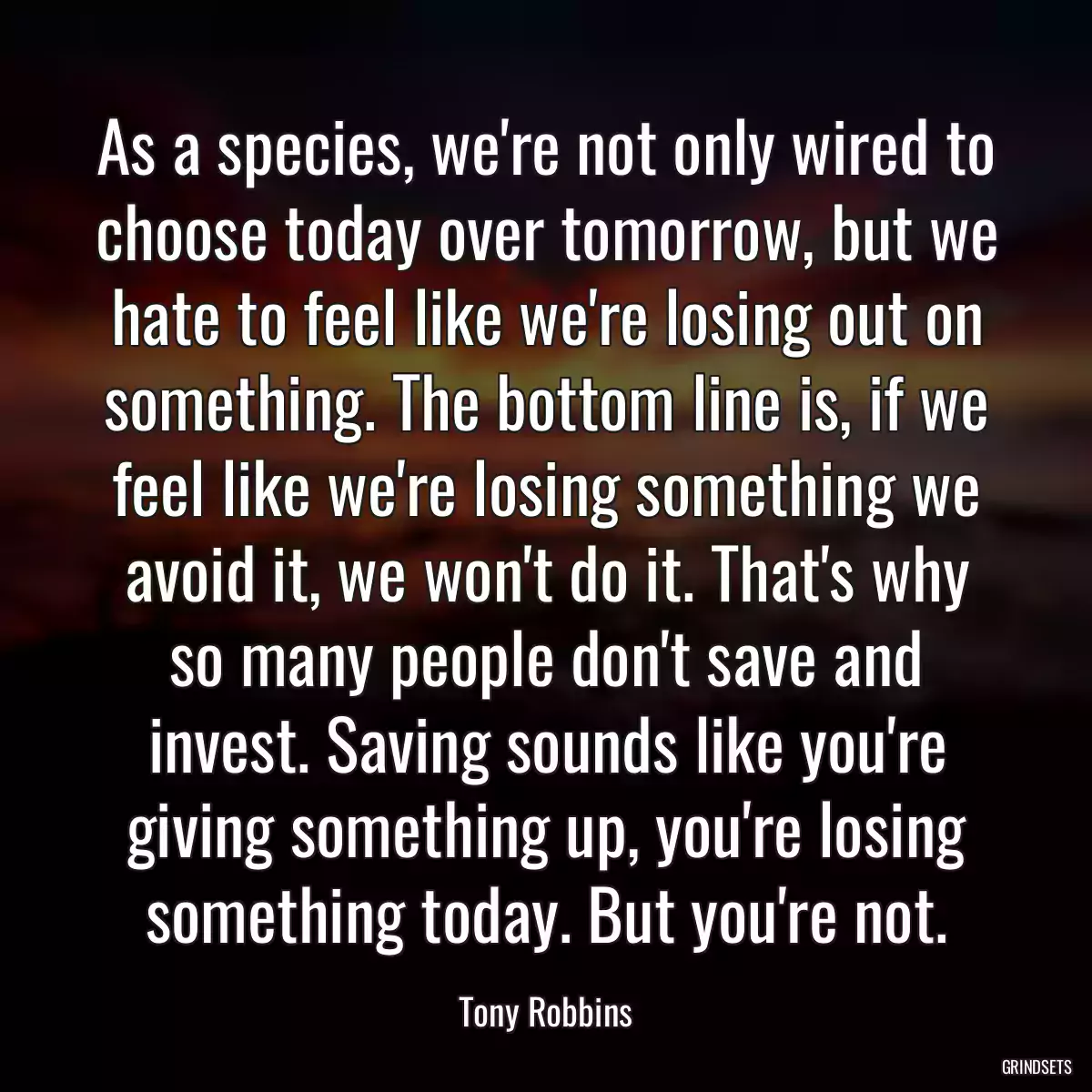 As a species, we\'re not only wired to choose today over tomorrow, but we hate to feel like we\'re losing out on something. The bottom line is, if we feel like we\'re losing something we avoid it, we won\'t do it. That\'s why so many people don\'t save and invest. Saving sounds like you\'re giving something up, you\'re losing something today. But you\'re not.