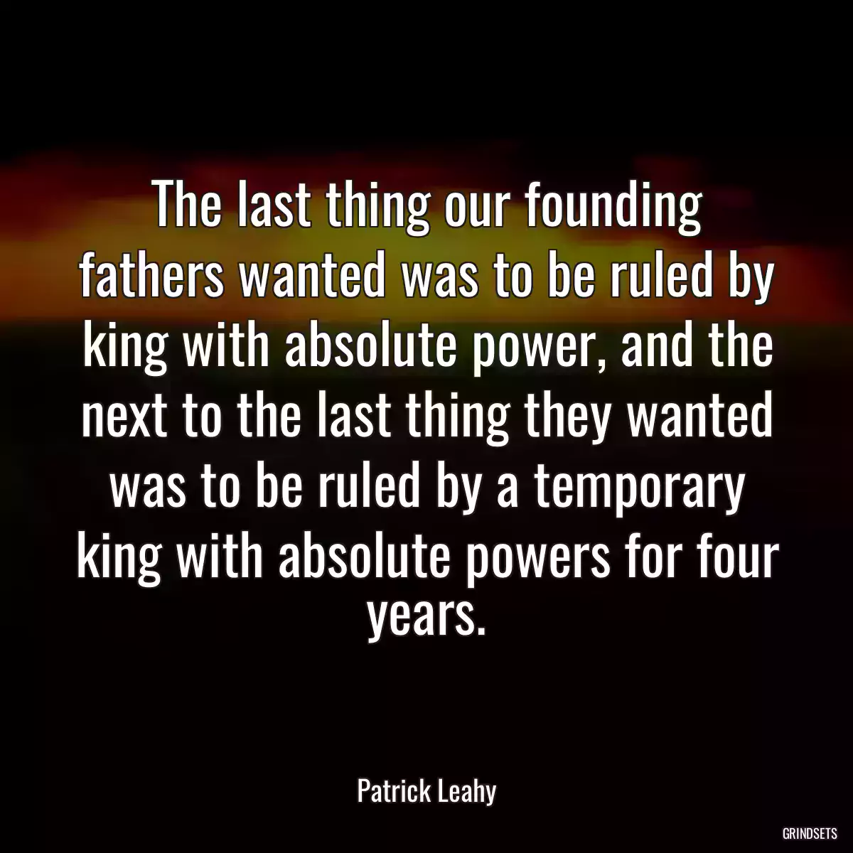 The last thing our founding fathers wanted was to be ruled by king with absolute power, and the next to the last thing they wanted was to be ruled by a temporary king with absolute powers for four years.