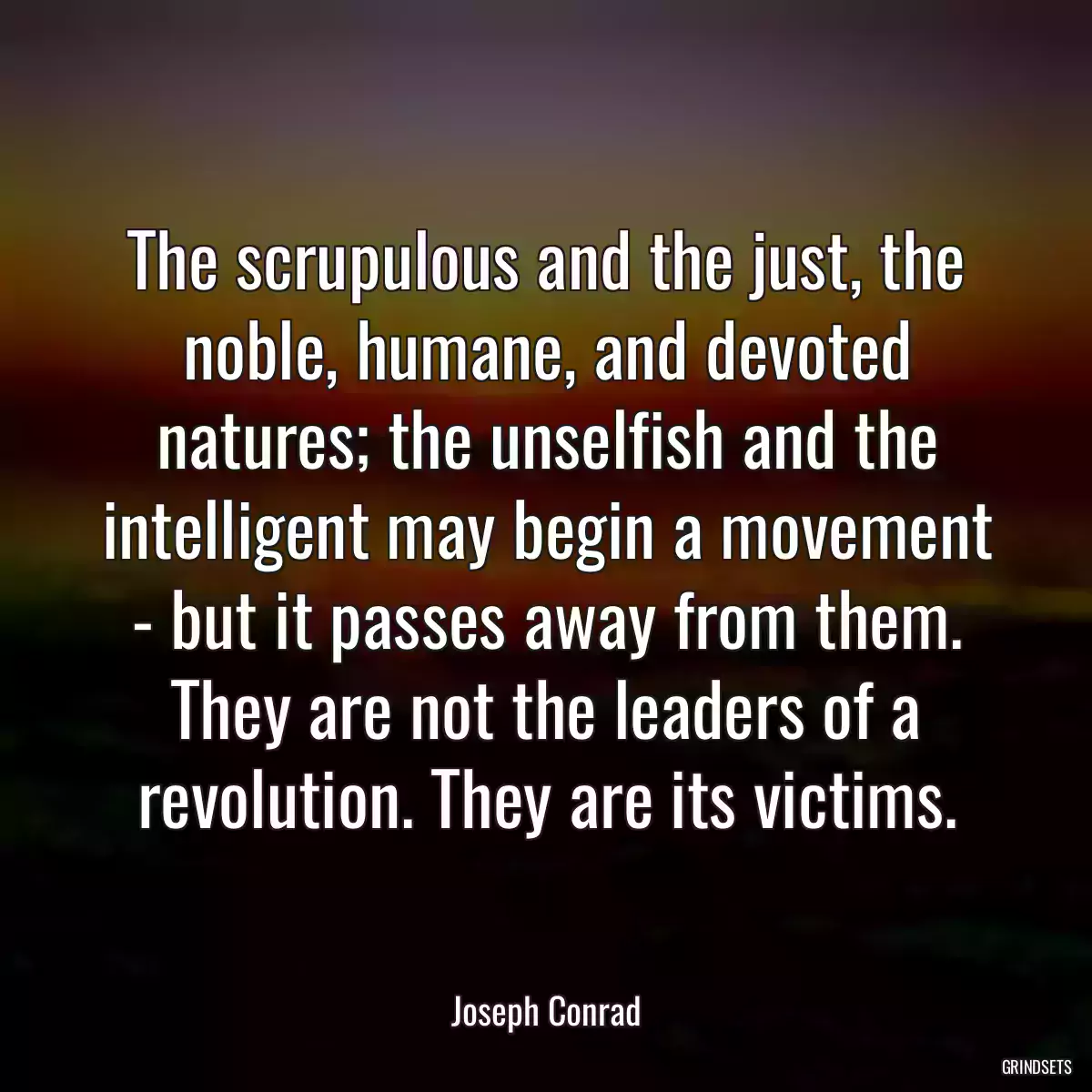 The scrupulous and the just, the noble, humane, and devoted natures; the unselfish and the intelligent may begin a movement - but it passes away from them. They are not the leaders of a revolution. They are its victims.