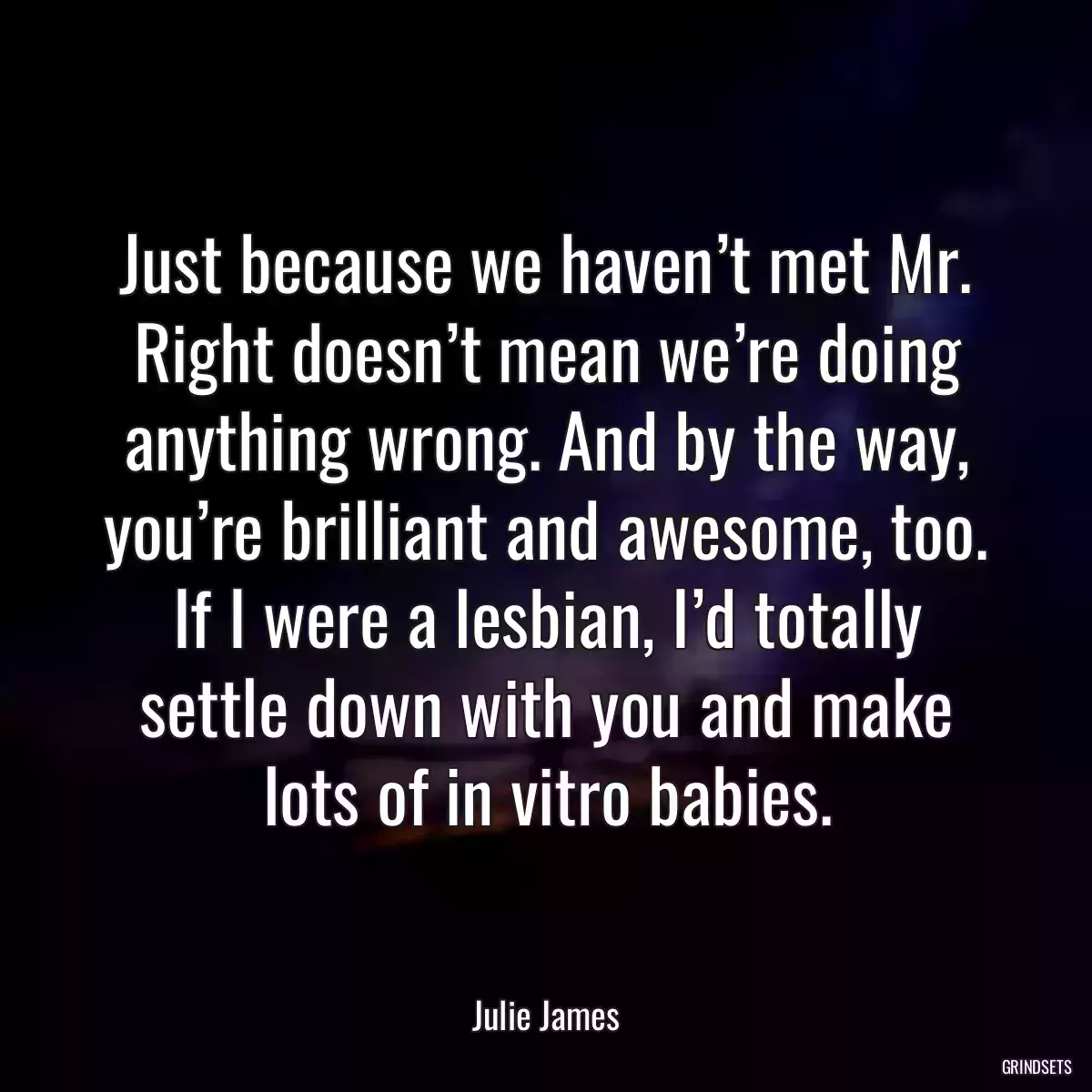 Just because we haven’t met Mr. Right doesn’t mean we’re doing anything wrong. And by the way, you’re brilliant and awesome, too. If I were a lesbian, I’d totally settle down with you and make lots of in vitro babies.