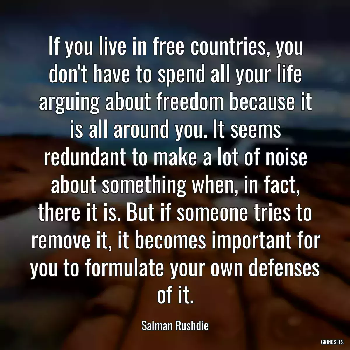 If you live in free countries, you don\'t have to spend all your life arguing about freedom because it is all around you. It seems redundant to make a lot of noise about something when, in fact, there it is. But if someone tries to remove it, it becomes important for you to formulate your own defenses of it.