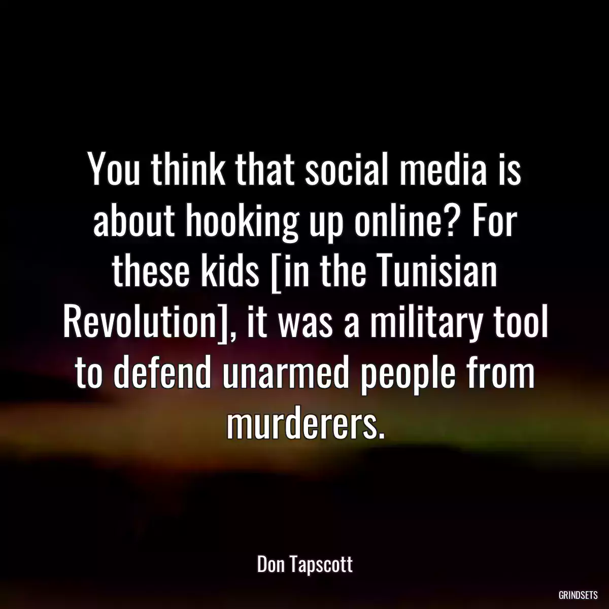 You think that social media is about hooking up online? For these kids [in the Tunisian Revolution], it was a military tool to defend unarmed people from murderers.