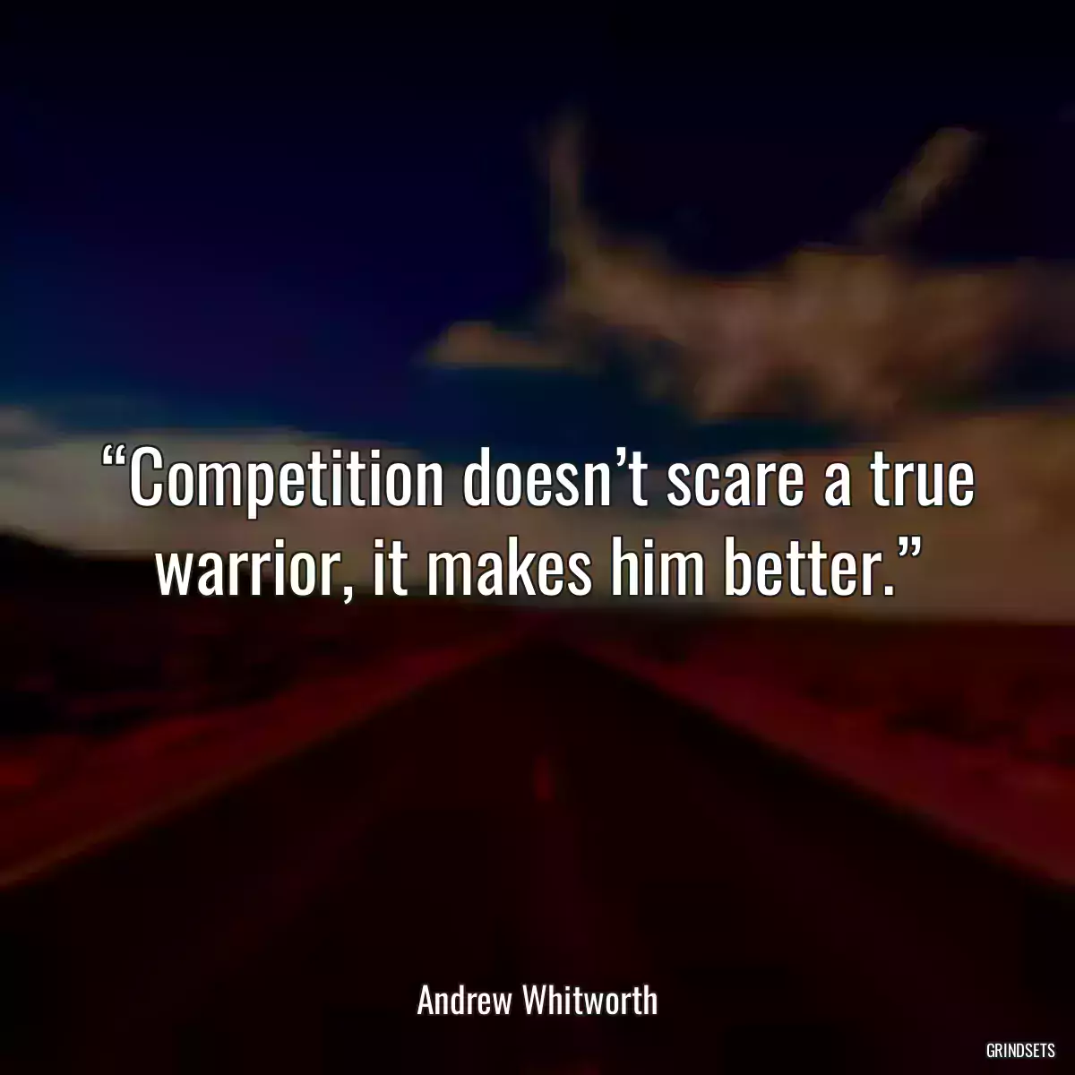 “Competition doesn’t scare a true warrior, it makes him better.”