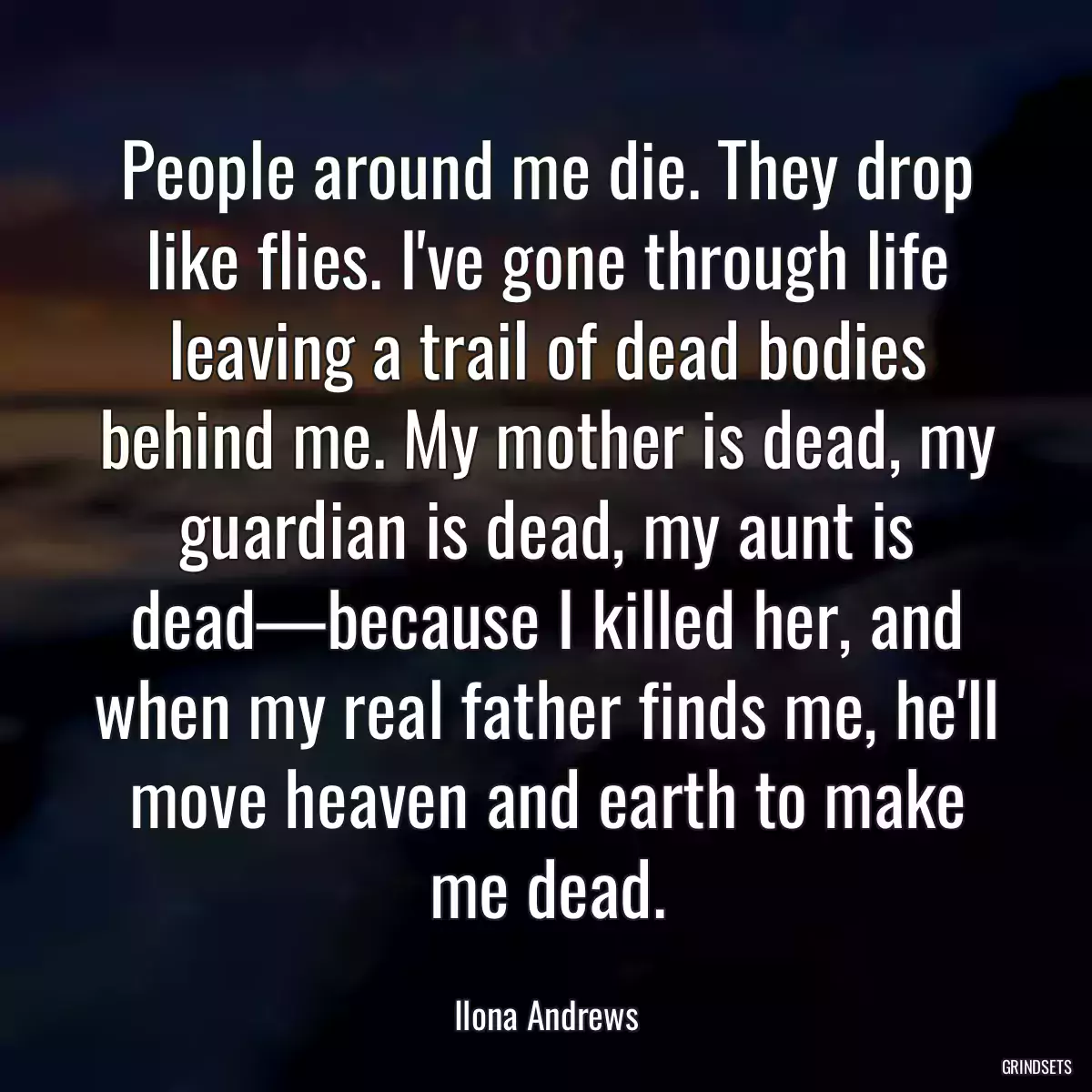 People around me die. They drop like flies. I\'ve gone through life leaving a trail of dead bodies behind me. My mother is dead, my guardian is dead, my aunt is dead—because I killed her, and when my real father finds me, he\'ll move heaven and earth to make me dead.