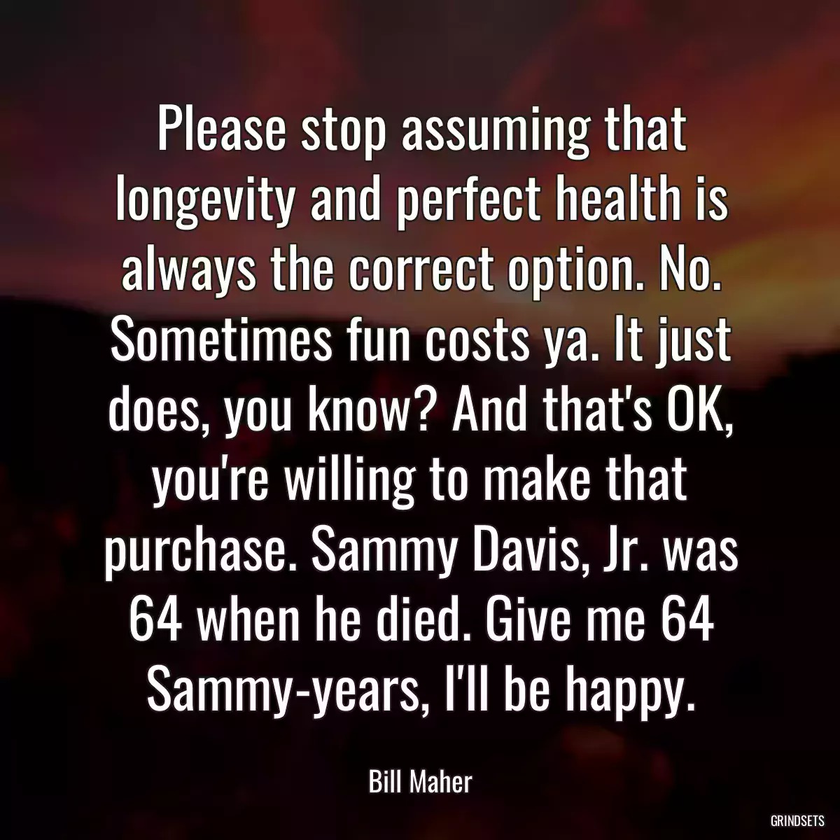 Please stop assuming that longevity and perfect health is always the correct option. No. Sometimes fun costs ya. It just does, you know? And that\'s OK, you\'re willing to make that purchase. Sammy Davis, Jr. was 64 when he died. Give me 64 Sammy-years, I\'ll be happy.