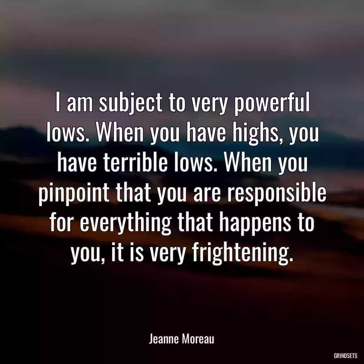 I am subject to very powerful lows. When you have highs, you have terrible lows. When you pinpoint that you are responsible for everything that happens to you, it is very frightening.