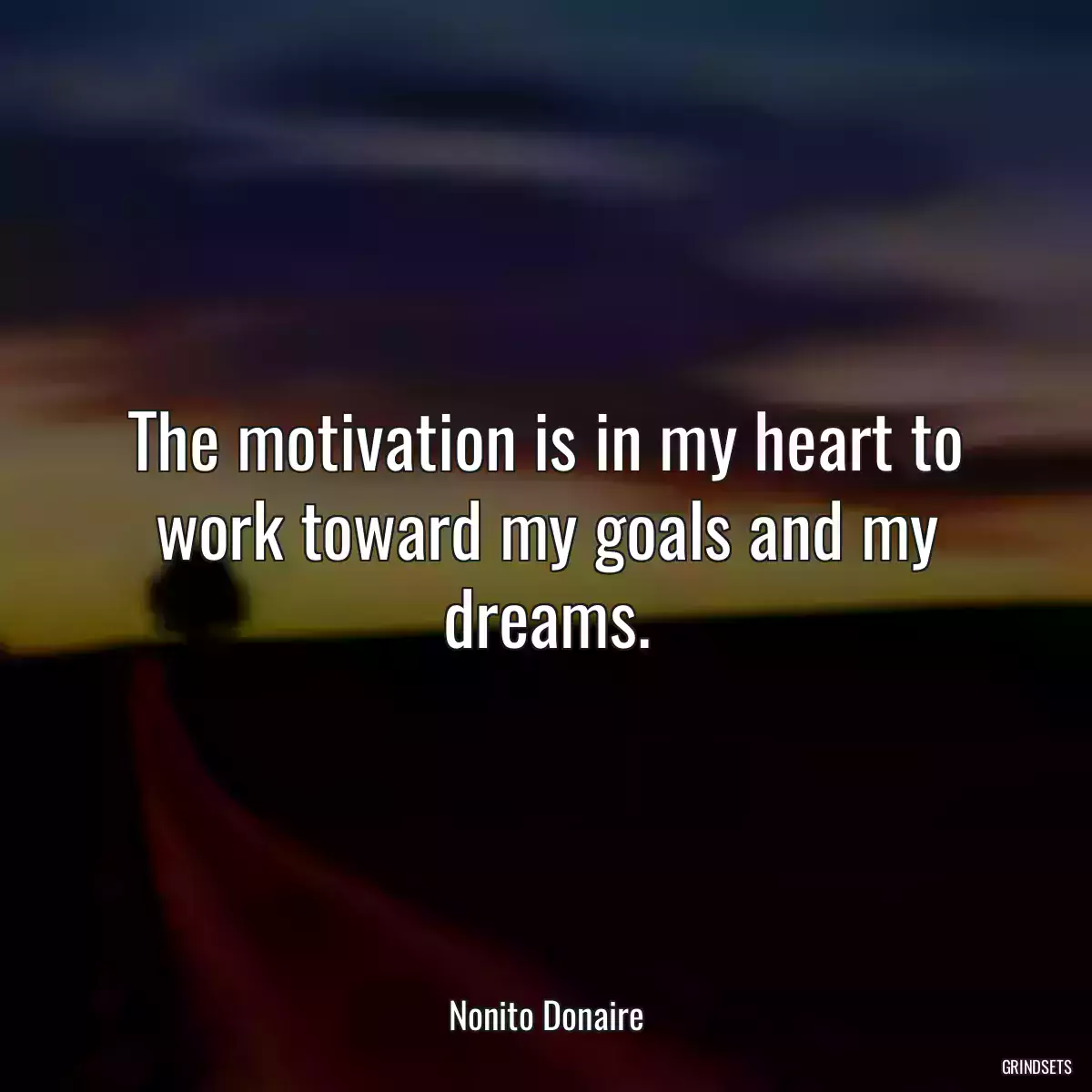 The motivation is in my heart to work toward my goals and my dreams.