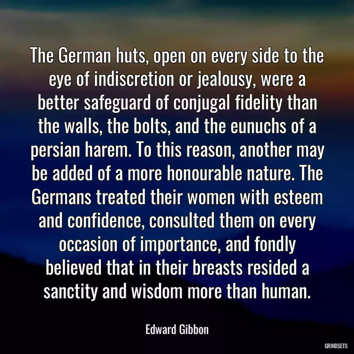 The German huts, open on every side to the eye of indiscretion or jealousy, were a better safeguard of conjugal fidelity than the walls, the bolts, and the eunuchs of a persian harem. To this reason, another may be added of a more honourable nature. The Germans treated their women with esteem and confidence, consulted them on every occasion of importance, and fondly believed that in their breasts resided a sanctity and wisdom more than human.