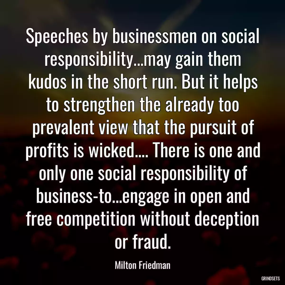 Speeches by businessmen on social responsibility...may gain them kudos in the short run. But it helps to strengthen the already too prevalent view that the pursuit of profits is wicked.... There is one and only one social responsibility of business-to...engage in open and free competition without deception or fraud.