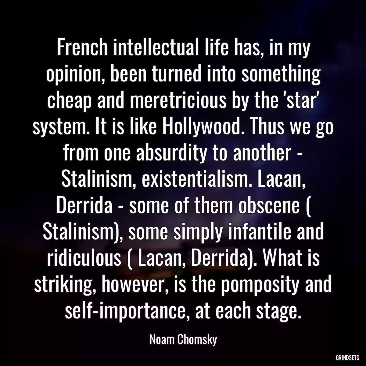 French intellectual life has, in my opinion, been turned into something cheap and meretricious by the \'star\' system. It is like Hollywood. Thus we go from one absurdity to another - Stalinism, existentialism. Lacan, Derrida - some of them obscene ( Stalinism), some simply infantile and ridiculous ( Lacan, Derrida). What is striking, however, is the pomposity and self-importance, at each stage.