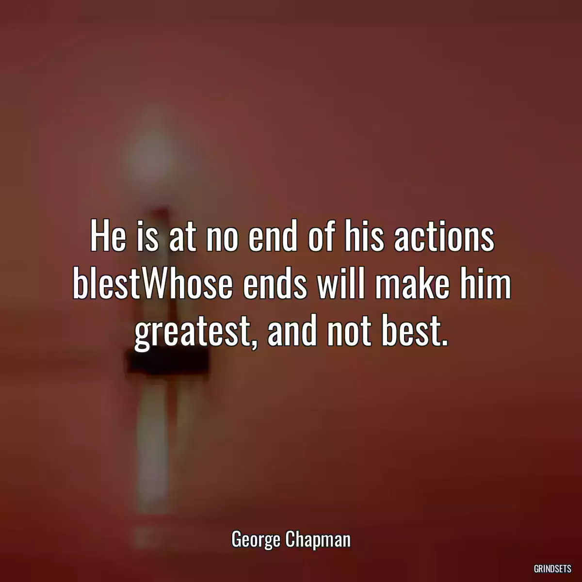 He is at no end of his actions blestWhose ends will make him greatest, and not best.