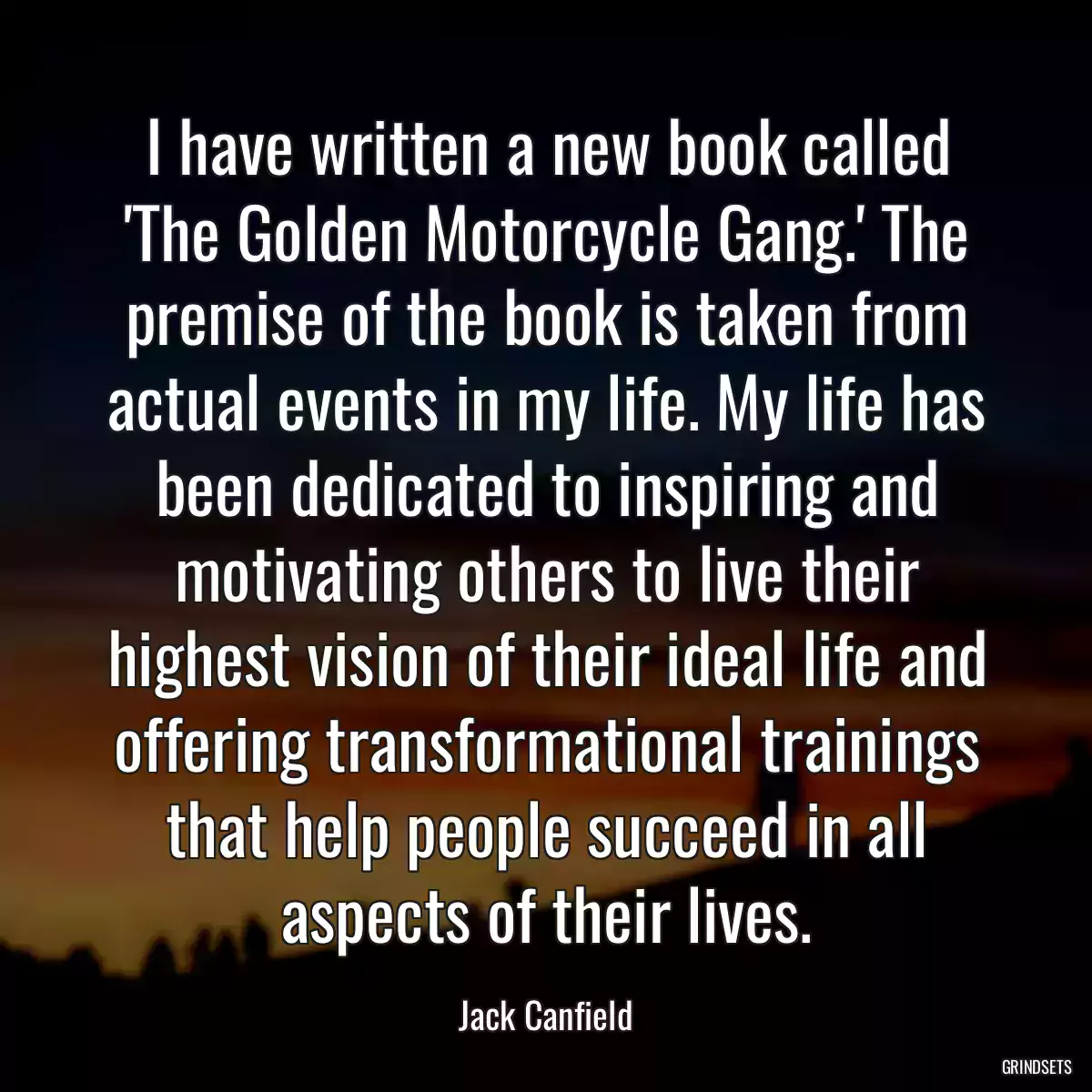 I have written a new book called \'The Golden Motorcycle Gang.\' The premise of the book is taken from actual events in my life. My life has been dedicated to inspiring and motivating others to live their highest vision of their ideal life and offering transformational trainings that help people succeed in all aspects of their lives.