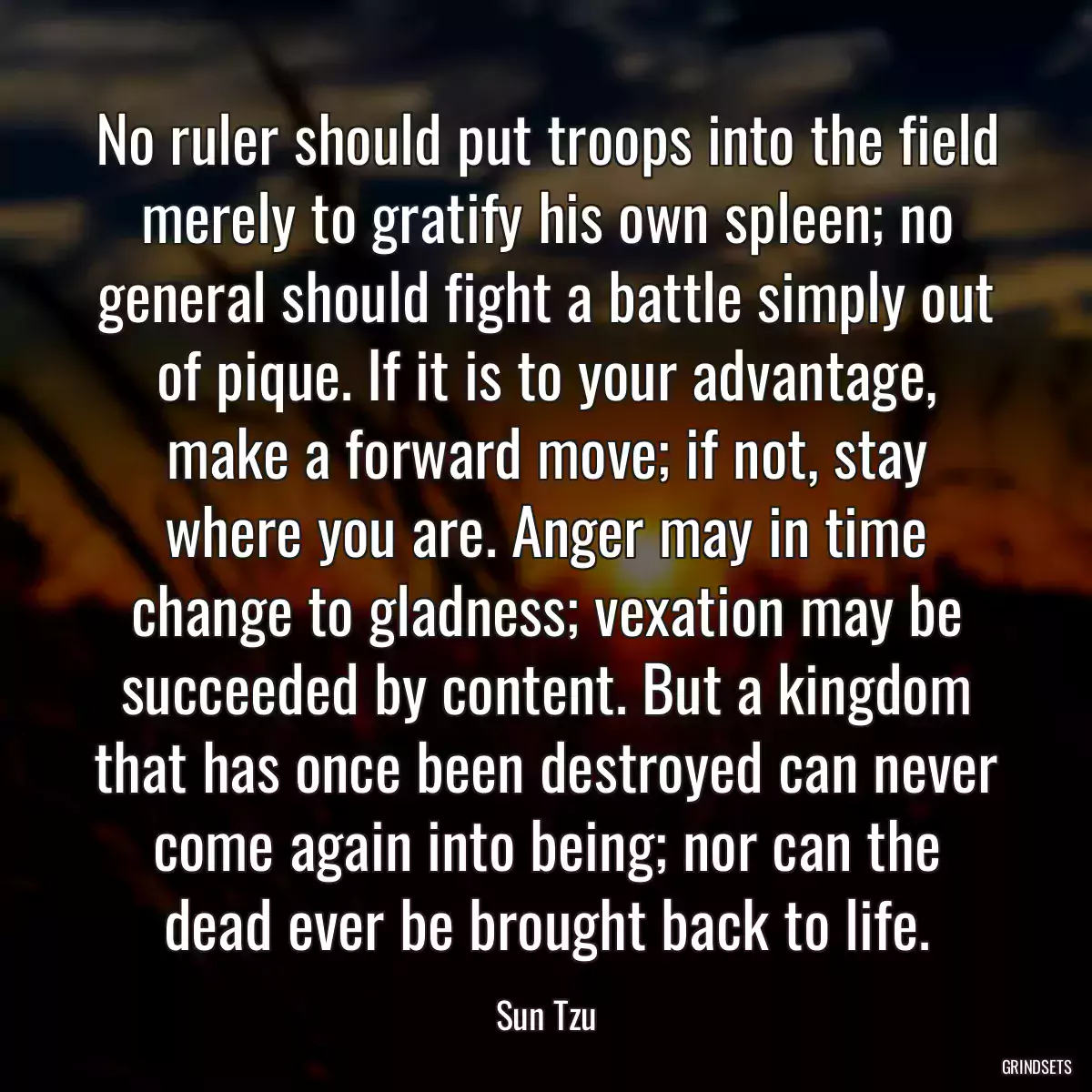 No ruler should put troops into the field merely to gratify his own spleen; no general should fight a battle simply out of pique. If it is to your advantage, make a forward move; if not, stay where you are. Anger may in time change to gladness; vexation may be succeeded by content. But a kingdom that has once been destroyed can never come again into being; nor can the dead ever be brought back to life.