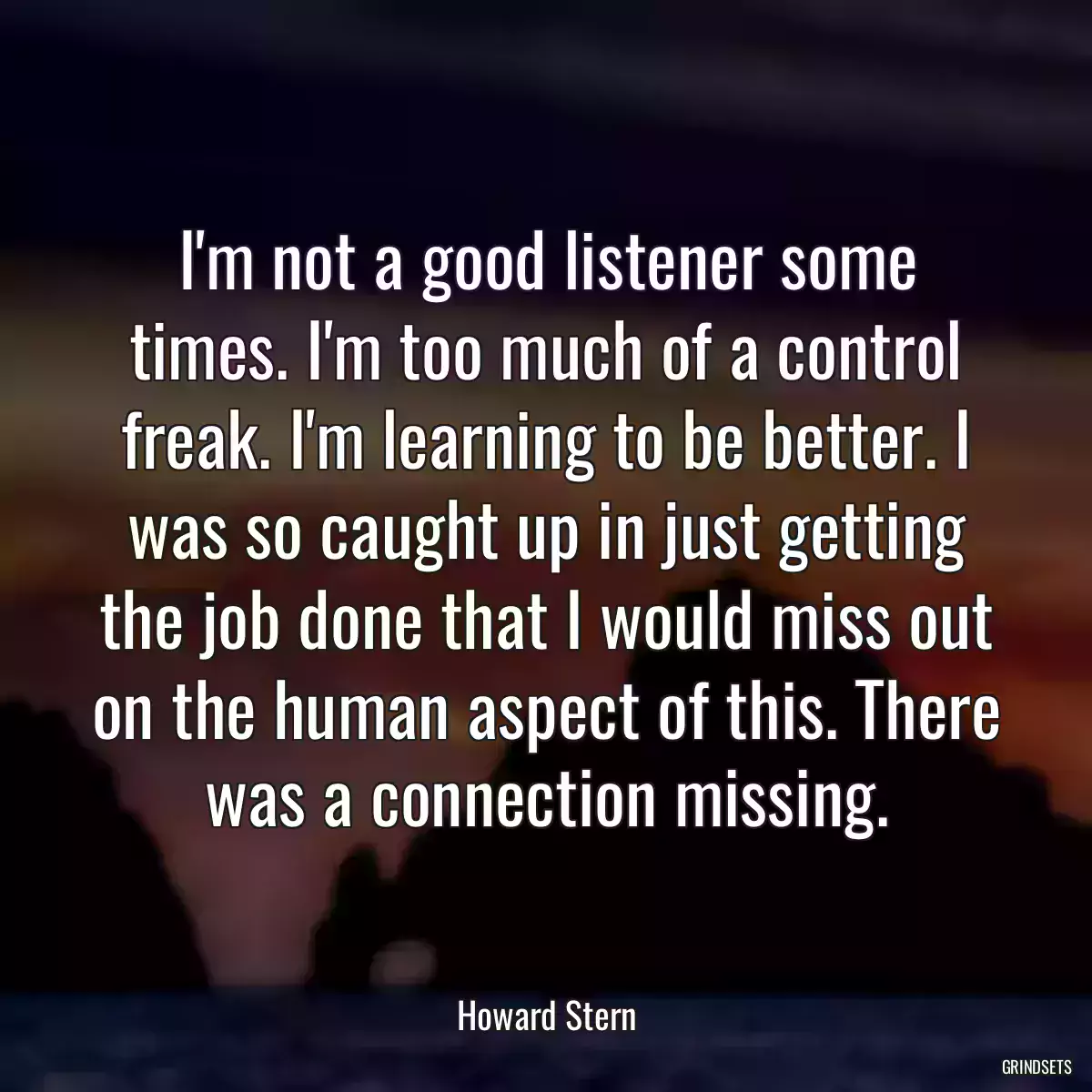 I\'m not a good listener some times. I\'m too much of a control freak. I\'m learning to be better. I was so caught up in just getting the job done that I would miss out on the human aspect of this. There was a connection missing.