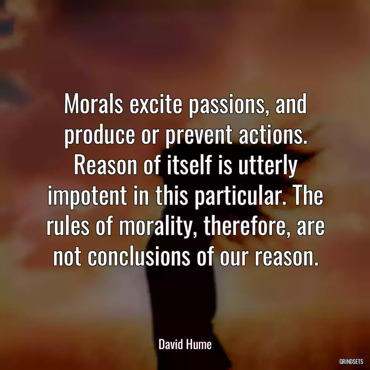 Morals excite passions, and produce or prevent actions. Reason of itself is utterly impotent in this particular. The rules of morality, therefore, are not conclusions of our reason.