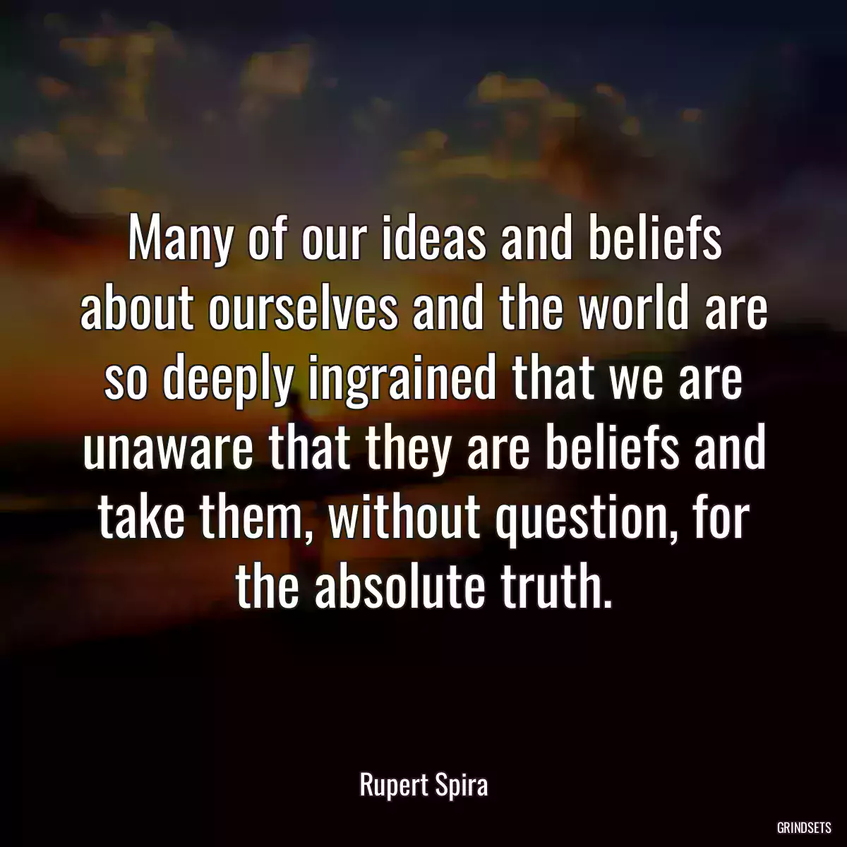 Many of our ideas and beliefs about ourselves and the world are so deeply ingrained that we are unaware that they are beliefs and take them, without question, for the absolute truth.