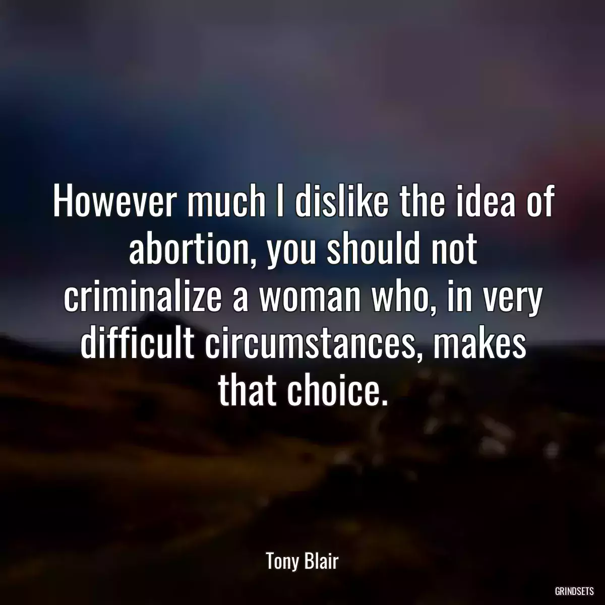 However much I dislike the idea of abortion, you should not criminalize a woman who, in very difficult circumstances, makes that choice.