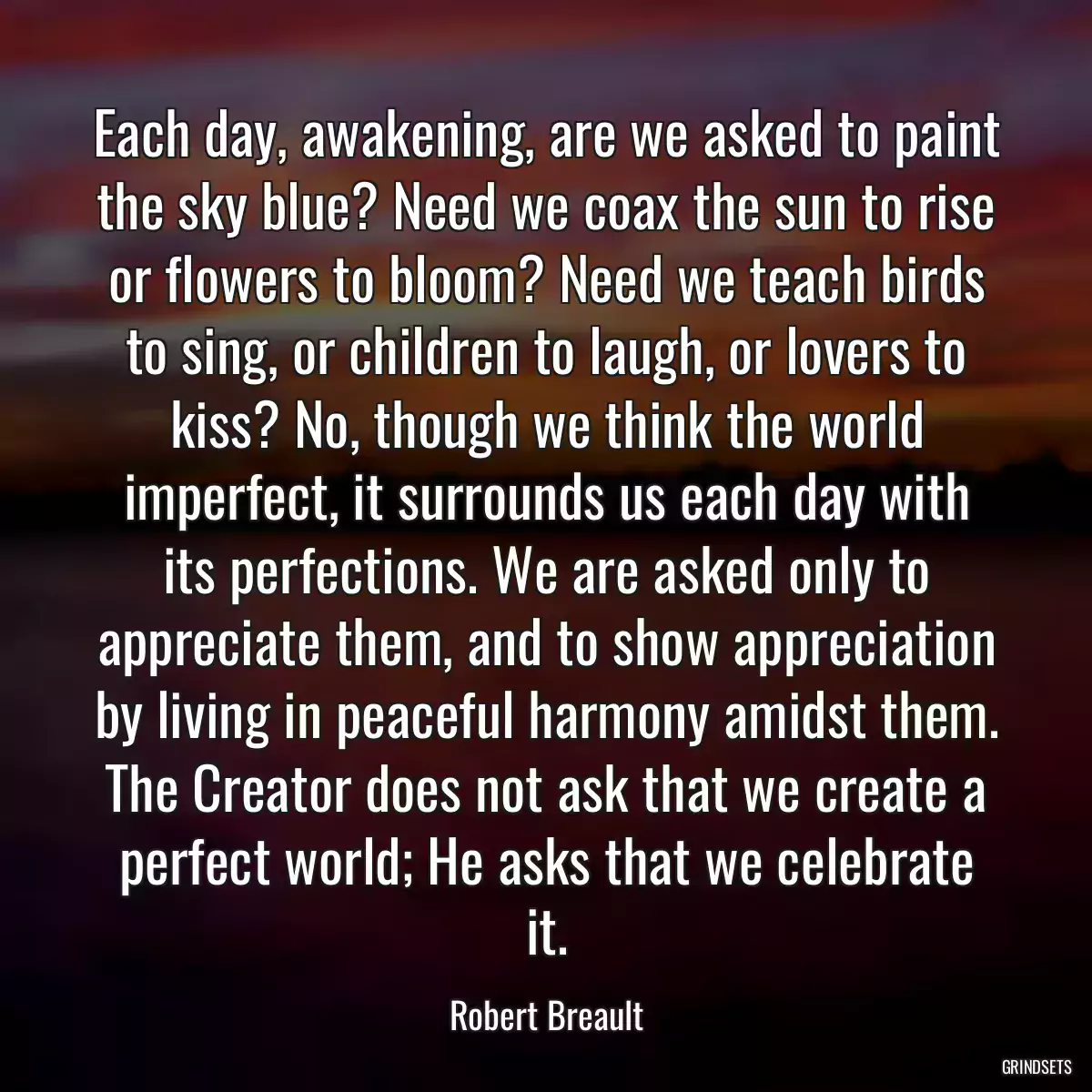 Each day, awakening, are we asked to paint the sky blue? Need we coax the sun to rise or flowers to bloom? Need we teach birds to sing, or children to laugh, or lovers to kiss? No, though we think the world imperfect, it surrounds us each day with its perfections. We are asked only to appreciate them, and to show appreciation by living in peaceful harmony amidst them. The Creator does not ask that we create a perfect world; He asks that we celebrate it.