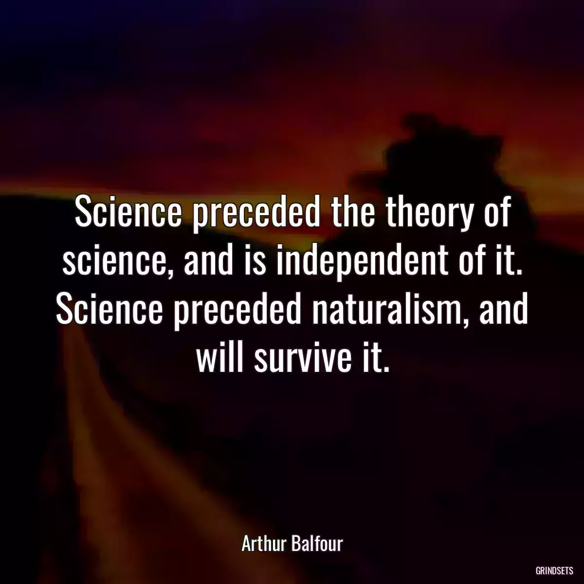 Science preceded the theory of science, and is independent of it. Science preceded naturalism, and will survive it.