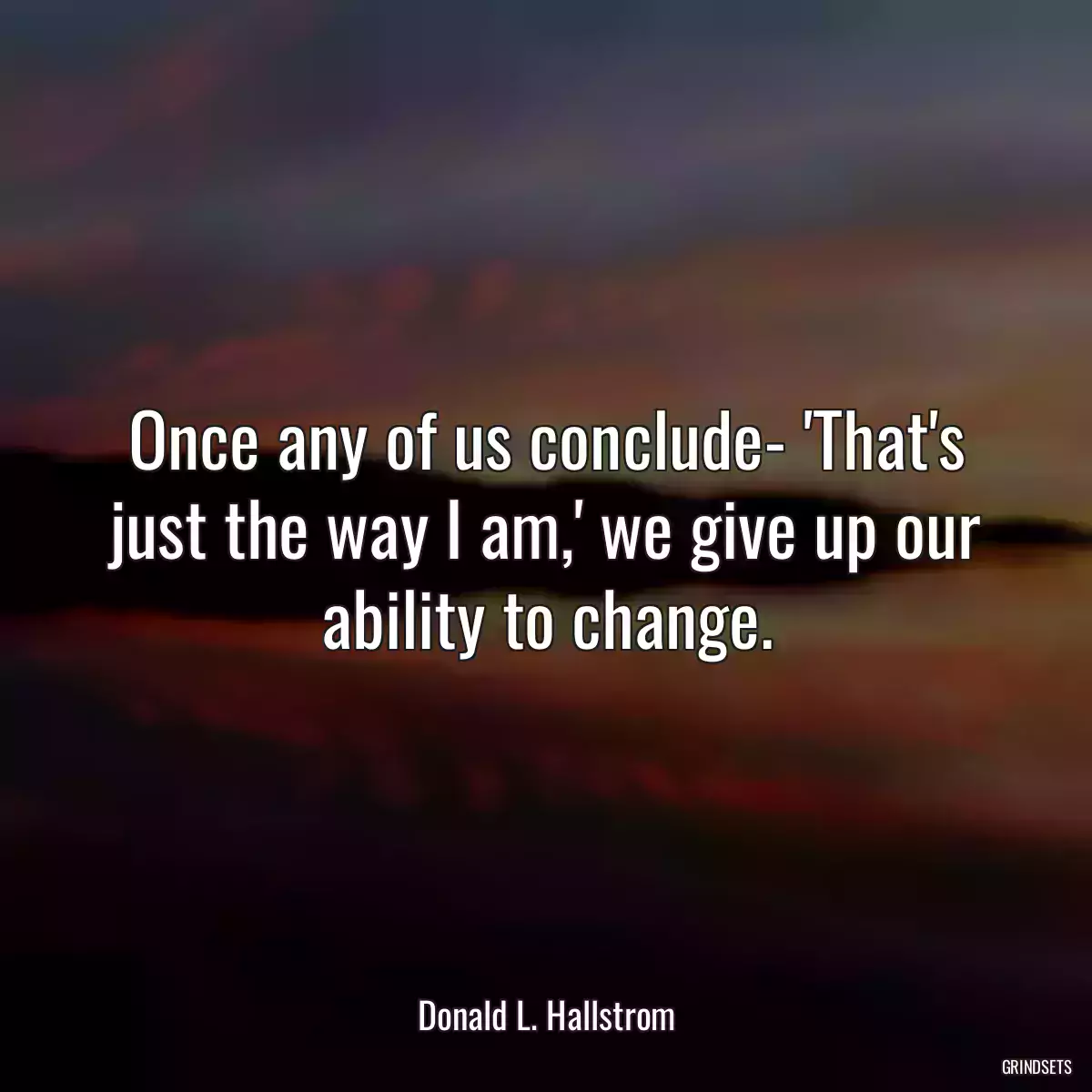 Once any of us conclude- \'That\'s just the way I am,\' we give up our ability to change.