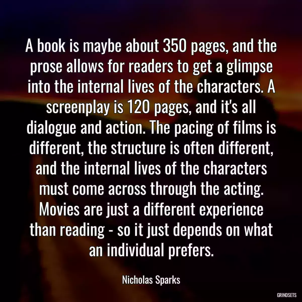 A book is maybe about 350 pages, and the prose allows for readers to get a glimpse into the internal lives of the characters. A screenplay is 120 pages, and it\'s all dialogue and action. The pacing of films is different, the structure is often different, and the internal lives of the characters must come across through the acting. Movies are just a different experience than reading - so it just depends on what an individual prefers.