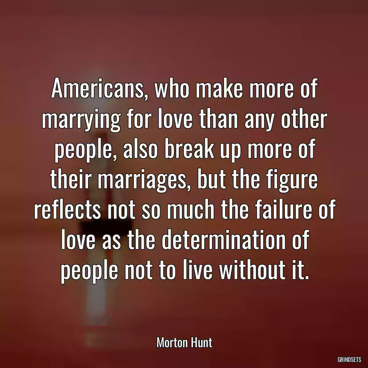 Americans, who make more of marrying for love than any other people, also break up more of their marriages, but the figure reflects not so much the failure of love as the determination of people not to live without it.