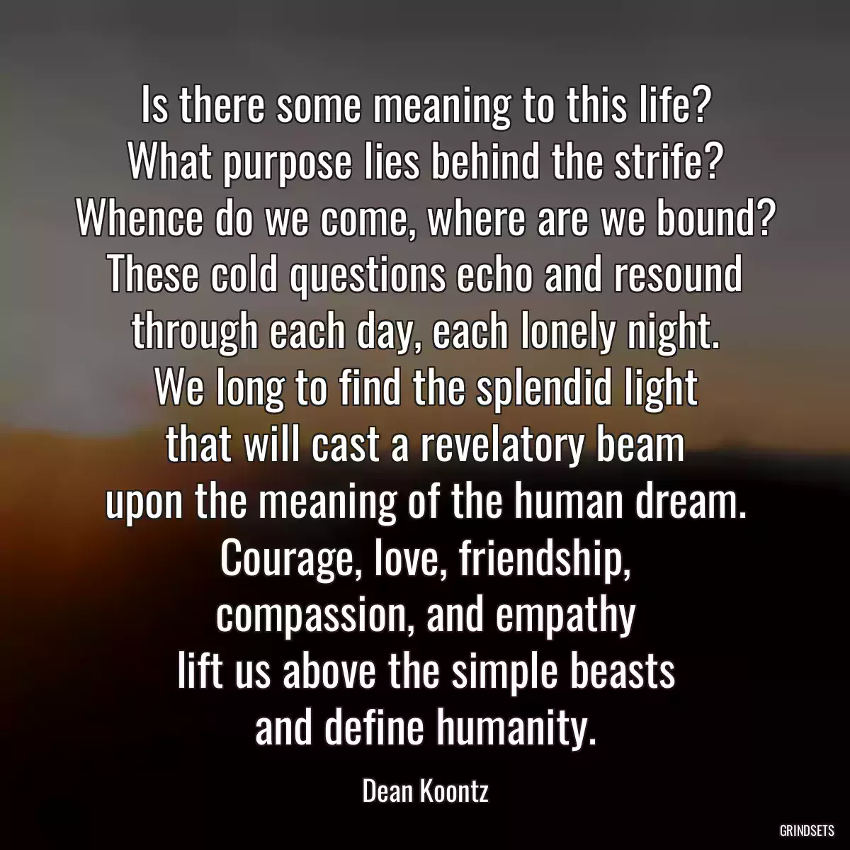 Is there some meaning to this life?
What purpose lies behind the strife?
Whence do we come, where are we bound?
These cold questions echo and resound
through each day, each lonely night.
We long to find the splendid light
that will cast a revelatory beam
upon the meaning of the human dream.
Courage, love, friendship,
compassion, and empathy
lift us above the simple beasts
and define humanity.