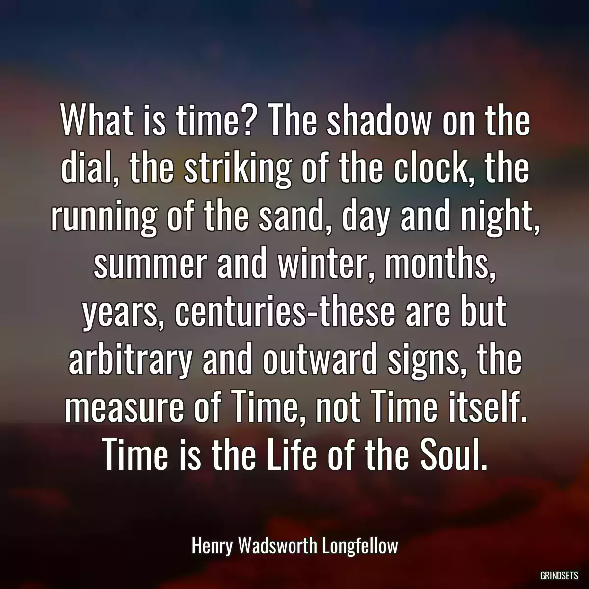 What is time? The shadow on the dial, the striking of the clock, the running of the sand, day and night, summer and winter, months, years, centuries-these are but arbitrary and outward signs, the measure of Time, not Time itself. Time is the Life of the Soul.