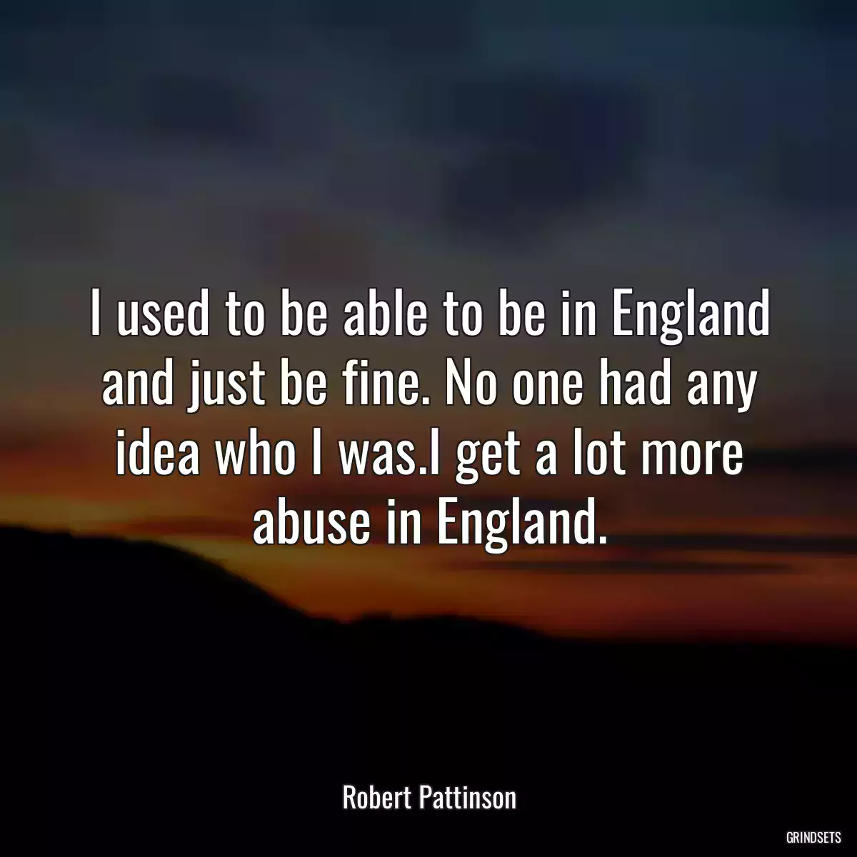 I used to be able to be in England and just be fine. No one had any idea who I was.I get a lot more abuse in England.