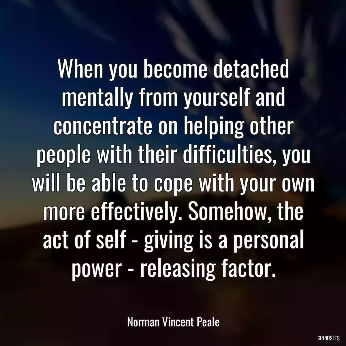 When you become detached mentally from yourself and concentrate on helping other people with their difficulties, you will be able to cope with your own more effectively. Somehow, the act of self - giving is a personal power - releasing factor.