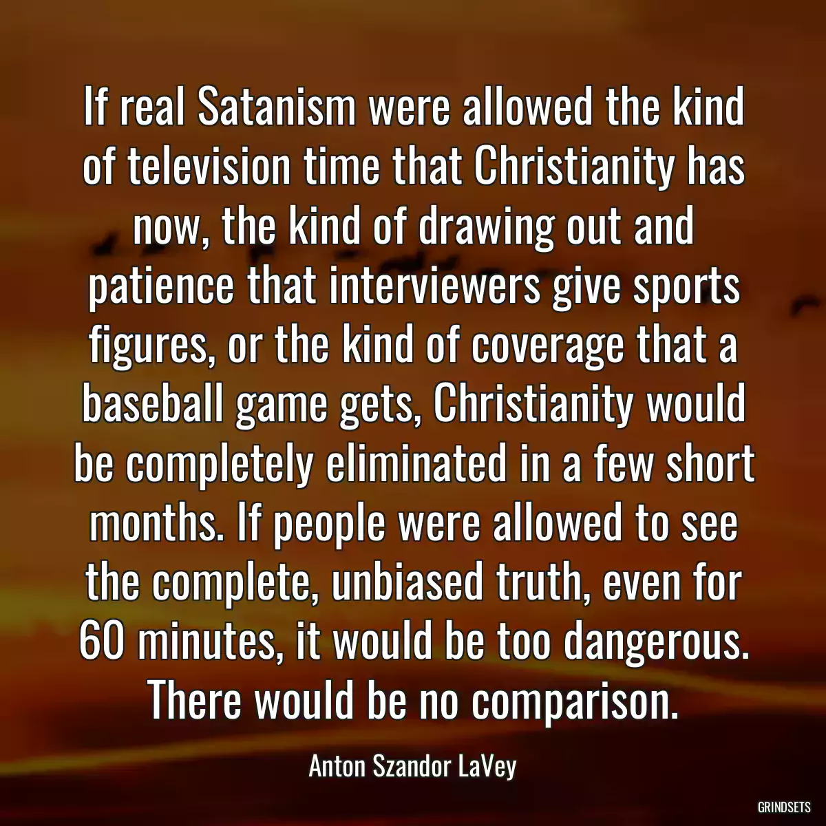 If real Satanism were allowed the kind of television time that Christianity has now, the kind of drawing out and patience that interviewers give sports figures, or the kind of coverage that a baseball game gets, Christianity would be completely eliminated in a few short months. If people were allowed to see the complete, unbiased truth, even for 60 minutes, it would be too dangerous. There would be no comparison.