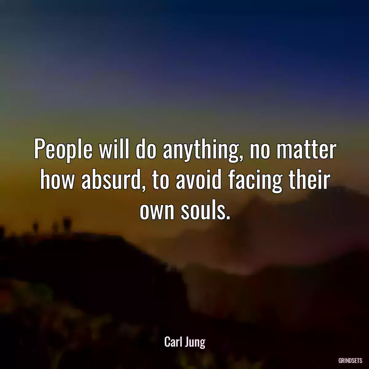 People will do anything, no matter how absurd, to avoid facing their own souls.