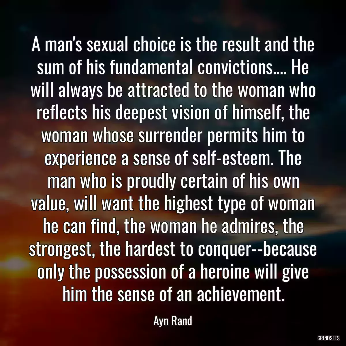 A man\'s sexual choice is the result and the sum of his fundamental convictions.... He will always be attracted to the woman who reflects his deepest vision of himself, the woman whose surrender permits him to experience a sense of self-esteem. The man who is proudly certain of his own value, will want the highest type of woman he can find, the woman he admires, the strongest, the hardest to conquer--because only the possession of a heroine will give him the sense of an achievement.