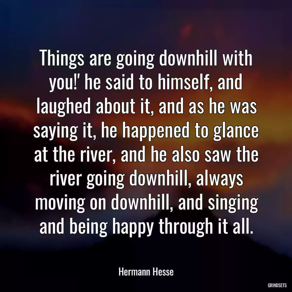 Things are going downhill with you!\' he said to himself, and laughed about it, and as he was saying it, he happened to glance at the river, and he also saw the river going downhill, always moving on downhill, and singing and being happy through it all.