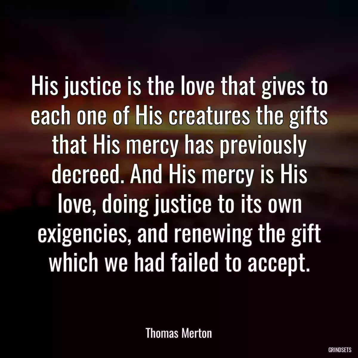 His justice is the love that gives to each one of His creatures the gifts that His mercy has previously decreed. And His mercy is His love, doing justice to its own exigencies, and renewing the gift which we had failed to accept.