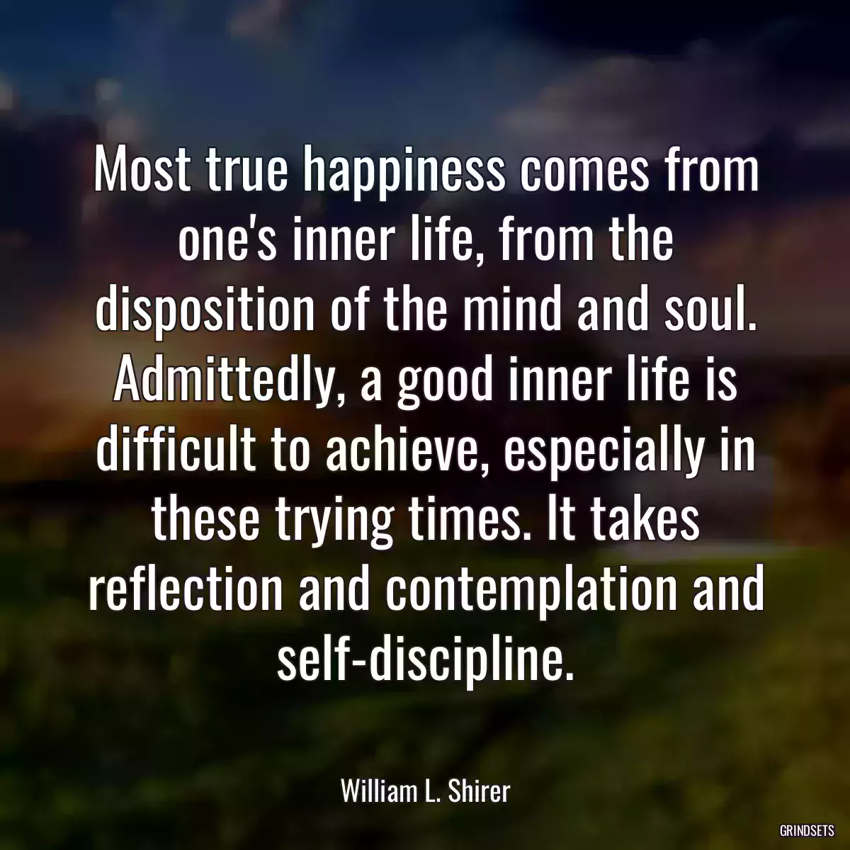 Most true happiness comes from one\'s inner life, from the disposition of the mind and soul. Admittedly, a good inner life is difficult to achieve, especially in these trying times. It takes reflection and contemplation and self-discipline.