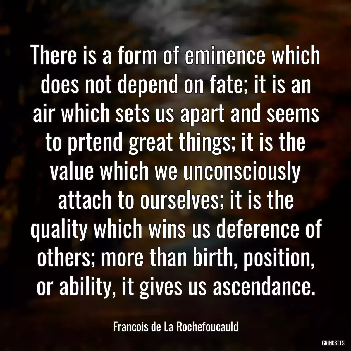 There is a form of eminence which does not depend on fate; it is an air which sets us apart and seems to prtend great things; it is the value which we unconsciously attach to ourselves; it is the quality which wins us deference of others; more than birth, position, or ability, it gives us ascendance.