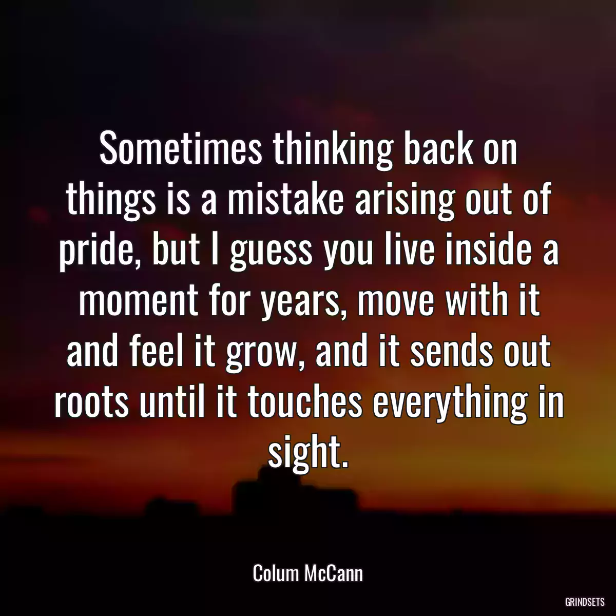 Sometimes thinking back on things is a mistake arising out of pride, but I guess you live inside a moment for years, move with it and feel it grow, and it sends out roots until it touches everything in sight.