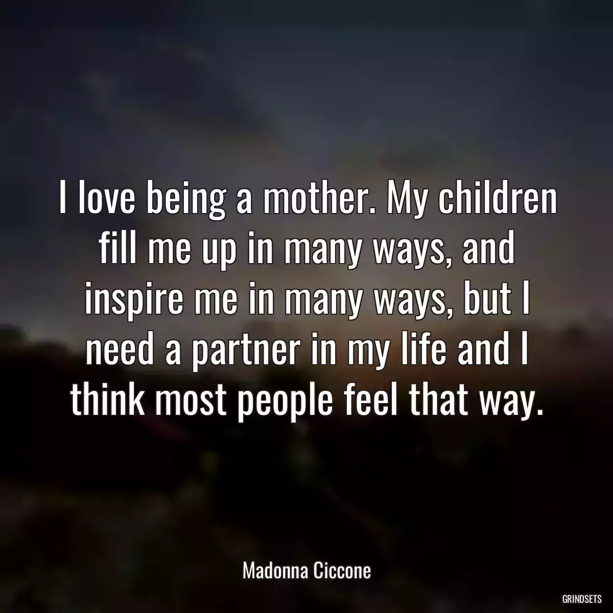 I love being a mother. My children fill me up in many ways, and inspire me in many ways, but I need a partner in my life and I think most people feel that way.