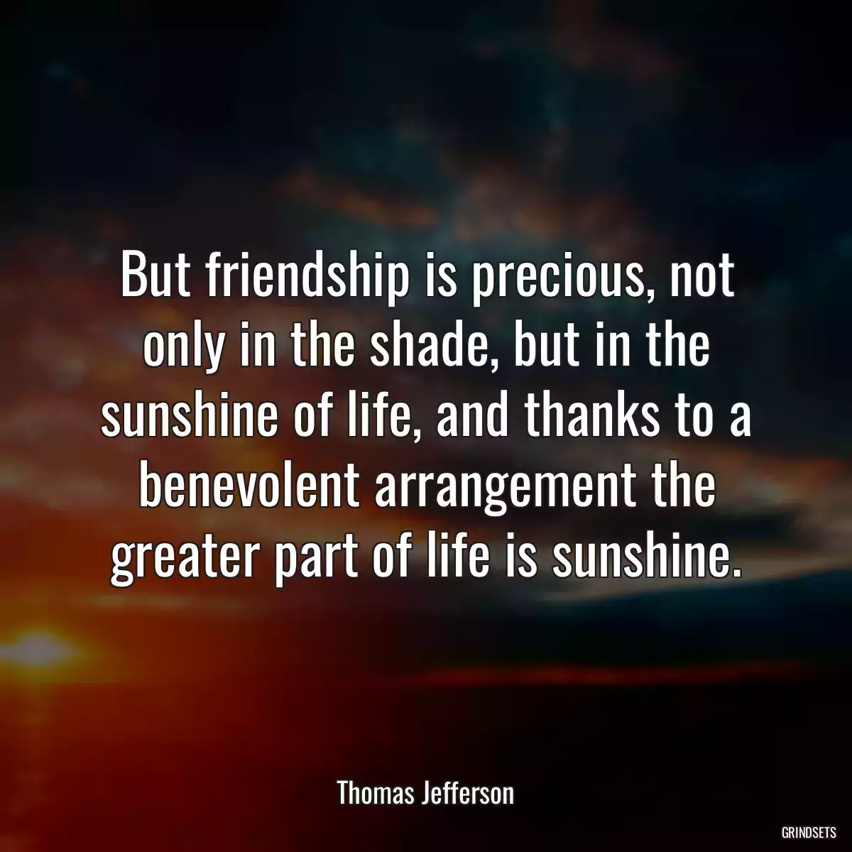 But friendship is precious, not only in the shade, but in the sunshine of life, and thanks to a benevolent arrangement the greater part of life is sunshine.