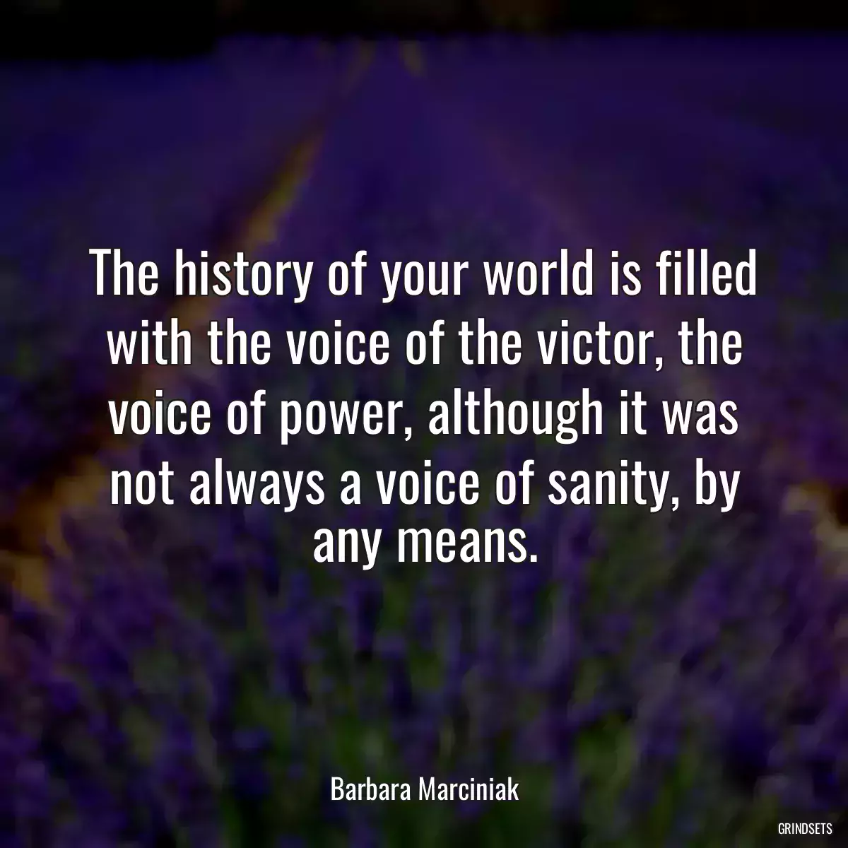 The history of your world is filled with the voice of the victor, the voice of power, although it was not always a voice of sanity, by any means.