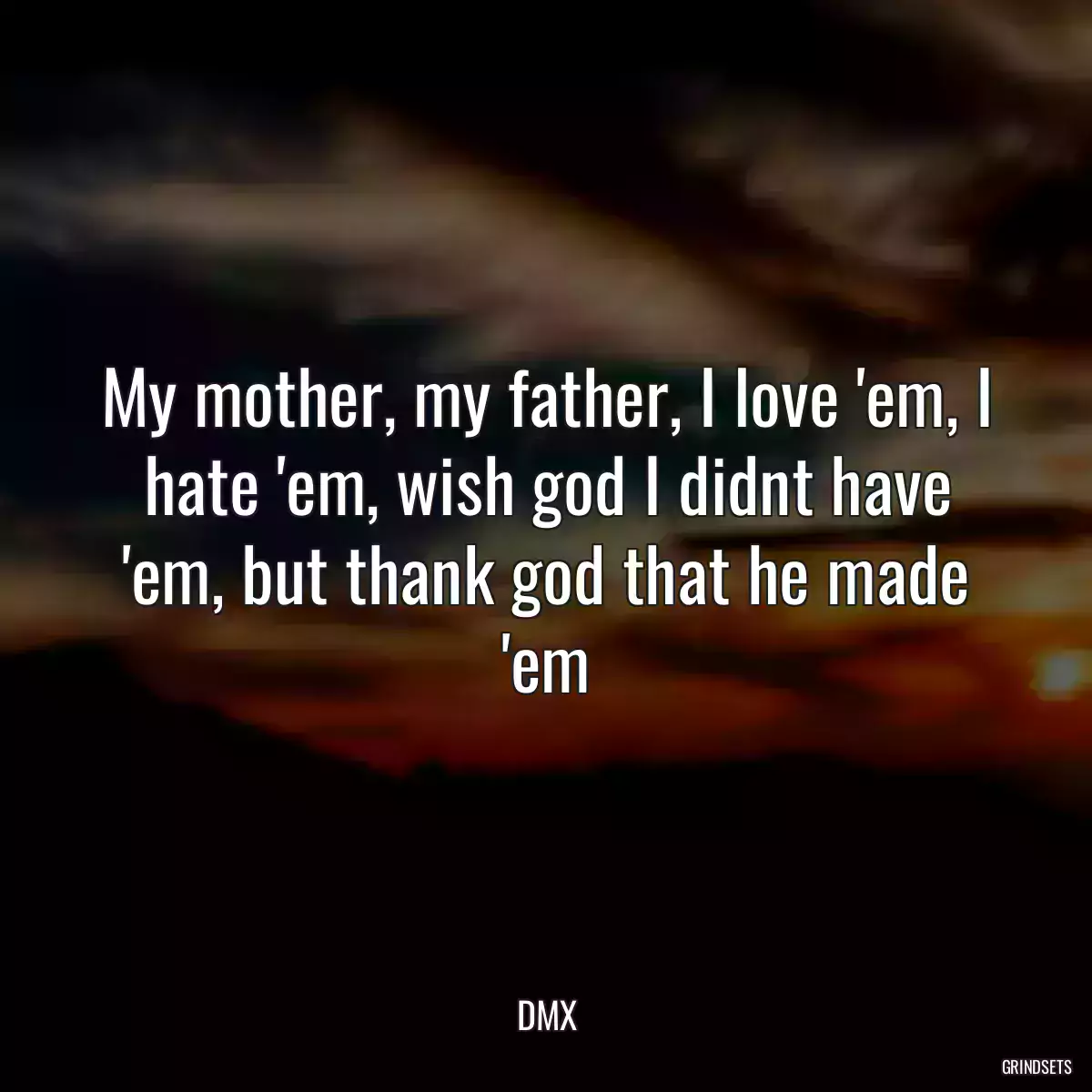 My mother, my father, I love \'em, I hate \'em, wish god I didnt have \'em, but thank god that he made \'em