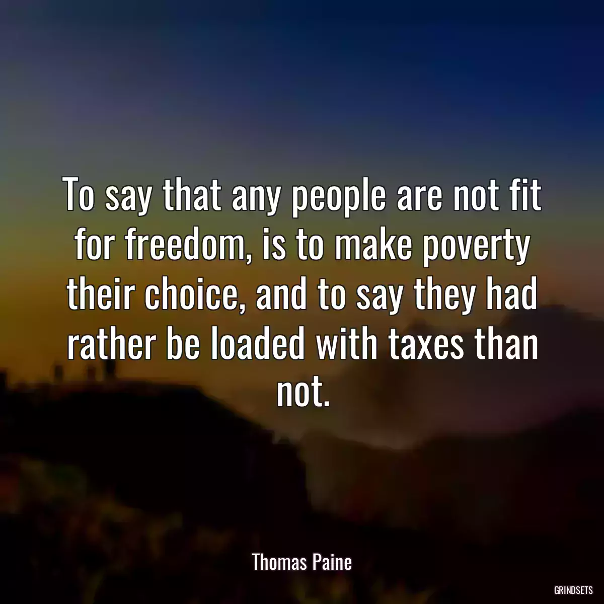 To say that any people are not fit for freedom, is to make poverty their choice, and to say they had rather be loaded with taxes than not.