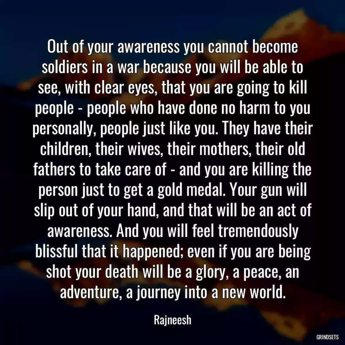 Out of your awareness you cannot become soldiers in a war because you will be able to see, with clear eyes, that you are going to kill people - people who have done no harm to you personally, people just like you. They have their children, their wives, their mothers, their old fathers to take care of - and you are killing the person just to get a gold medal. Your gun will slip out of your hand, and that will be an act of awareness. And you will feel tremendously blissful that it happened; even if you are being shot your death will be a glory, a peace, an adventure, a journey into a new world.