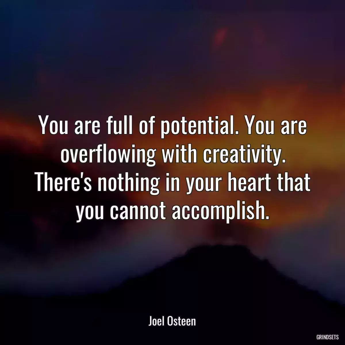You are full of potential. You are overflowing with creativity. There\'s nothing in your heart that you cannot accomplish.