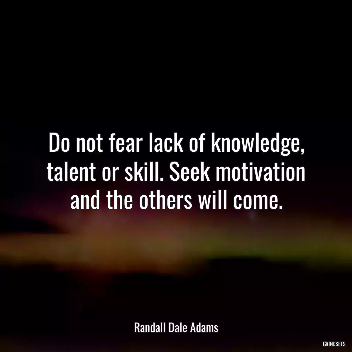 Do not fear lack of knowledge, talent or skill. Seek motivation and the others will come.