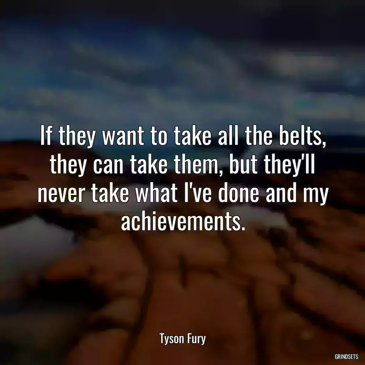 If they want to take all the belts, they can take them, but they\'ll never take what I\'ve done and my achievements.