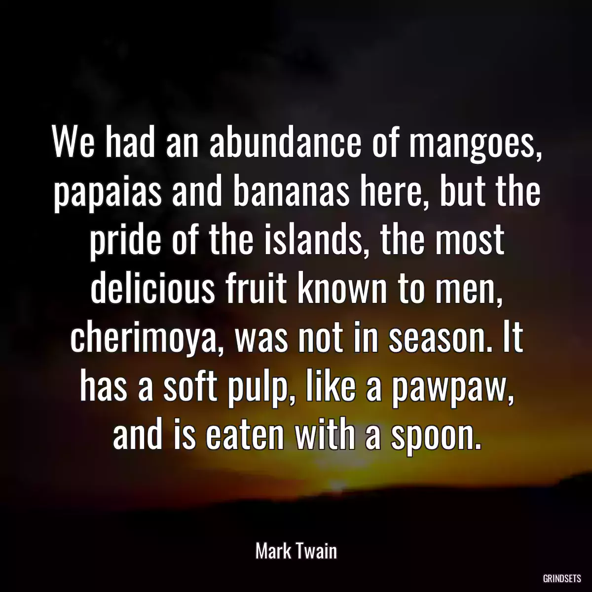 We had an abundance of mangoes, papaias and bananas here, but the pride of the islands, the most delicious fruit known to men, cherimoya, was not in season. It has a soft pulp, like a pawpaw, and is eaten with a spoon.