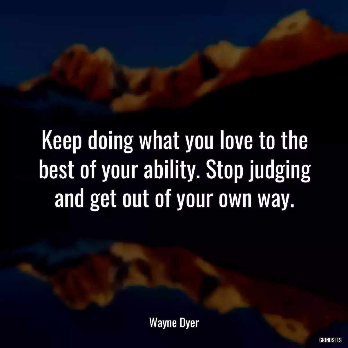 Keep doing what you love to the best of your ability. Stop judging and get out of your own way.