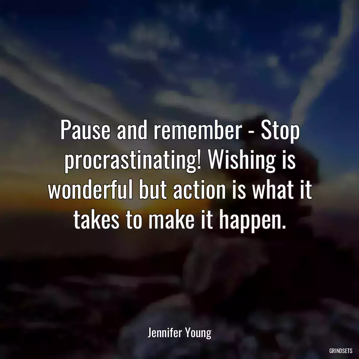 Pause and remember - Stop procrastinating! Wishing is wonderful but action is what it takes to make it happen.